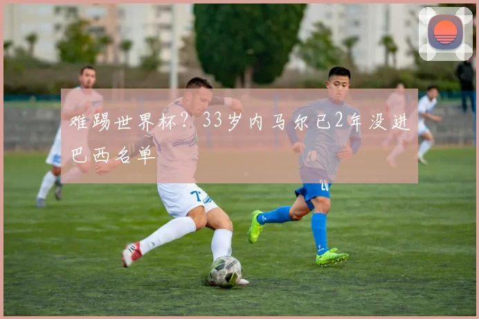 难踢世界杯？33岁内马尔已2年没进巴西名单