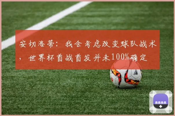 安切洛蒂：我会考虑改变球队战术，世界杯首战首发并未100%确定